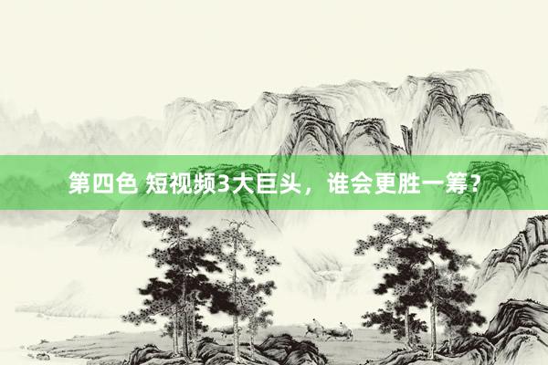 第四色 短视频3大巨头，谁会更胜一筹？