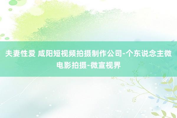夫妻性爱 咸阳短视频拍摄制作公司-个东说念主微电影拍摄-微宣视界