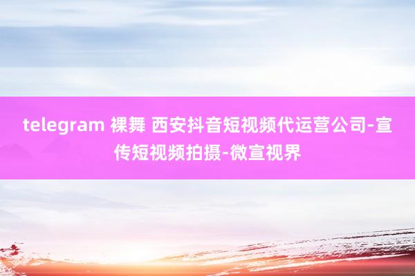 telegram 裸舞 西安抖音短视频代运营公司-宣传短视频拍摄-微宣视界