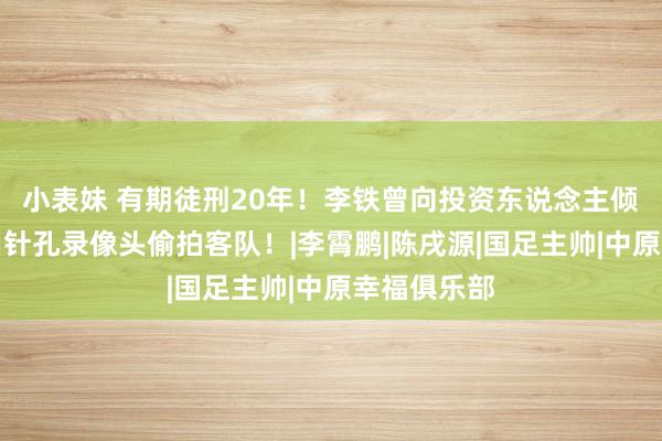 小表妹 有期徒刑20年！李铁曾向投资东说念主倾销假球，用针孔录像头偷拍客队！|李霄鹏|陈戌源|国足主帅|中原幸福俱乐部