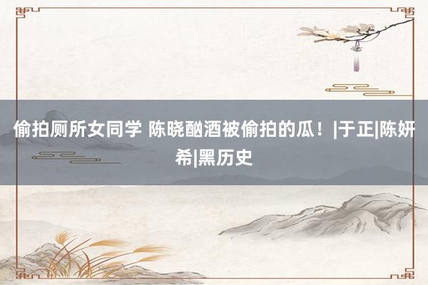 偷拍厕所女同学 陈晓酗酒被偷拍的瓜！|于正|陈妍希|黑历史