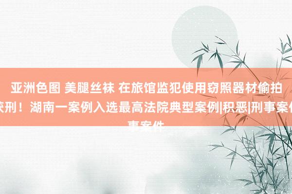 亚洲色图 美腿丝袜 在旅馆监犯使用窃照器材偷拍获刑！湖南一案例入选最高法院典型案例|积恶|刑事案件
