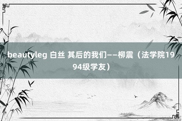 beautyleg 白丝 其后的我们——柳震（法学院1994级学友）