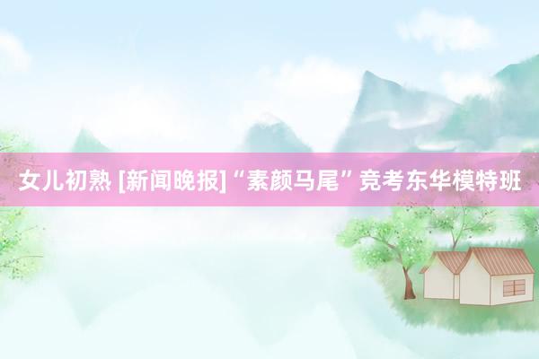 女儿初熟 [新闻晚报]“素颜马尾”竞考东华模特班