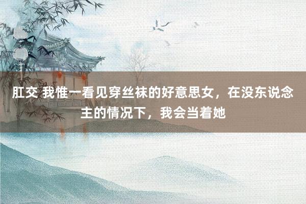 肛交 我惟一看见穿丝袜的好意思女，在没东说念主的情况下，我会当着她