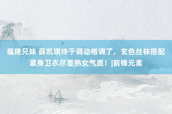 福建兄妹 薛凯琪终于调动格调了，玄色丝袜搭配紧身卫衣尽显熟女气质！|前锋元素