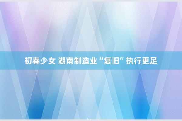 初春少女 湖南制造业“复旧”执行更足