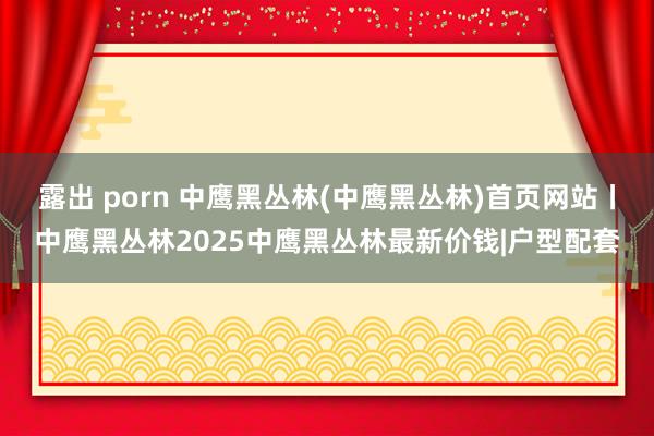 露出 porn 中鹰黑丛林(中鹰黑丛林)首页网站丨中鹰黑丛林2025中鹰黑丛林最新价钱|户型配套