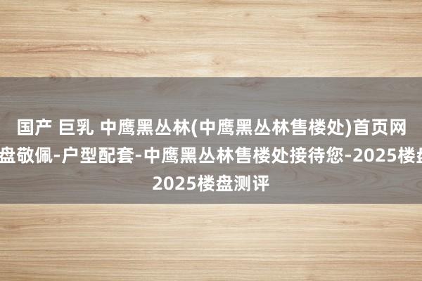 国产 巨乳 中鹰黑丛林(中鹰黑丛林售楼处)首页网站-楼盘敬佩-户型配套-中鹰黑丛林售楼处接待您-2025楼盘测评