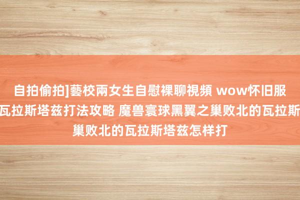 自拍偷拍]藝校兩女生自慰裸聊視頻 wow怀旧服bwl败北的瓦拉斯塔兹打法攻略 魔兽寰球黑翼之巢败北的瓦拉斯塔兹怎样打