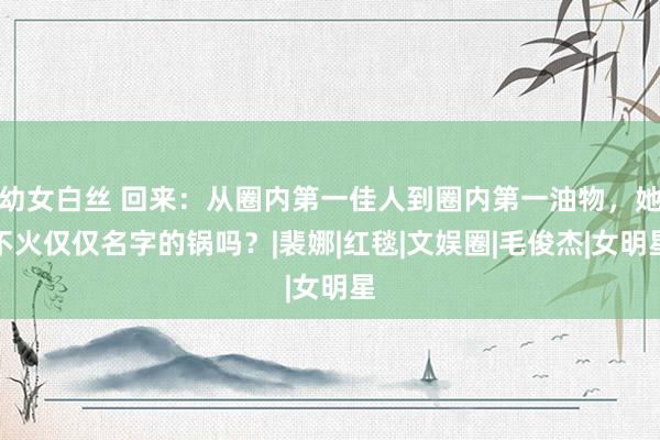 幼女白丝 回来：从圈内第一佳人到圈内第一油物，她不火仅仅名字的锅吗？|裴娜|红毯|文娱圈|毛俊杰|女明星