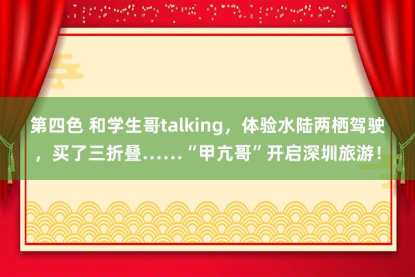 第四色 和学生哥talking，体验水陆两栖驾驶，买了三折叠……“甲亢哥”开启深圳旅游！