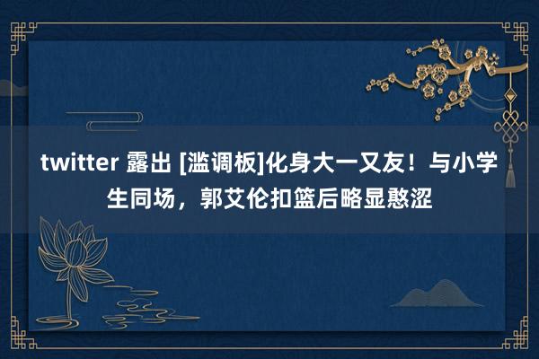 twitter 露出 [滥调板]化身大一又友！与小学生同场，郭艾伦扣篮后略显憨涩