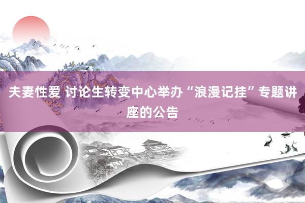夫妻性爱 讨论生转变中心举办“浪漫记挂”专题讲座的公告