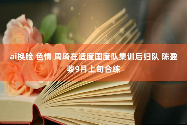 ai换脸 色情 周琦在适度国度队集训后归队 陈盈骏9月上旬合练