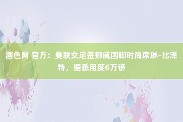 酒色网 官方：曼联女足签挪威国脚时尚席琳-比泽特，据悉用度6万镑