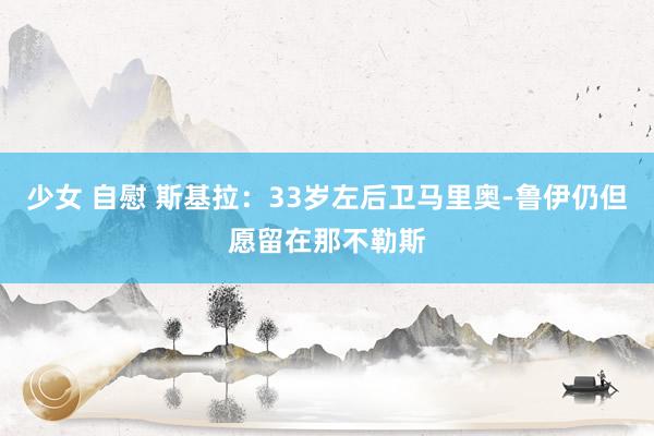 少女 自慰 斯基拉：33岁左后卫马里奥-鲁伊仍但愿留在那不勒斯