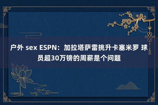 户外 sex ESPN：加拉塔萨雷挑升卡塞米罗 球员超30万镑的周薪是个问题