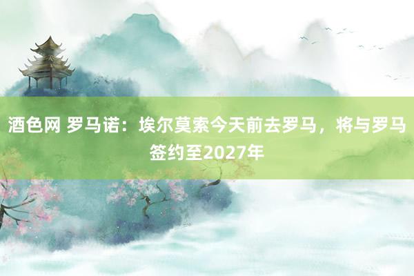 酒色网 罗马诺：埃尔莫索今天前去罗马，将与罗马签约至2027年