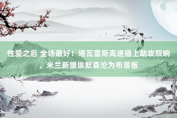 性爱之后 全场最好！塔瓦雷斯高速插上助攻双响，米兰新援埃默森沦为布景板