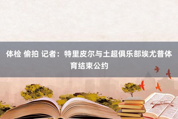 体检 偷拍 记者：特里皮尔与土超俱乐部埃尤普体育结束公约