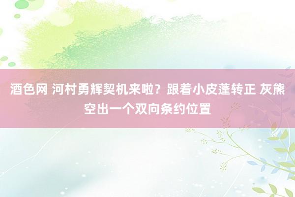 酒色网 河村勇辉契机来啦？跟着小皮蓬转正 灰熊空出一个双向条约位置