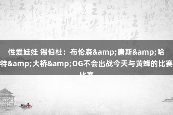 性爱娃娃 锡伯杜：布伦森&唐斯&哈特&大桥&OG不会出战今天与黄蜂的比赛