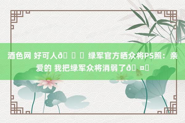 酒色网 好可人😘绿军官方晒众将PS照：亲爱的 我把绿军众将消弱了🤏