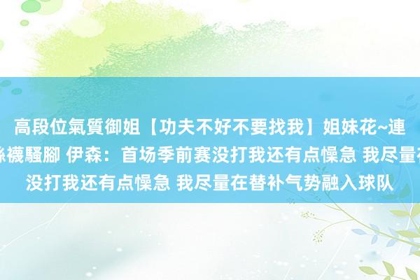 高段位氣質御姐【功夫不好不要找我】姐妹花~連體絲襪~大奶晃動~絲襪騷腳 伊森：首场季前赛没打我还有点懆急 我尽量在替补气势融入球队