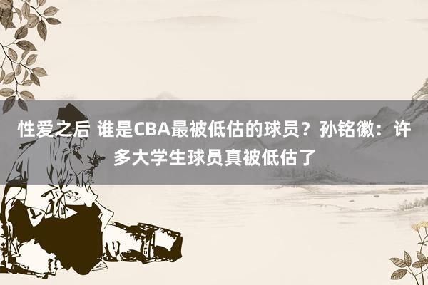 性爱之后 谁是CBA最被低估的球员？孙铭徽：许多大学生球员真被低估了