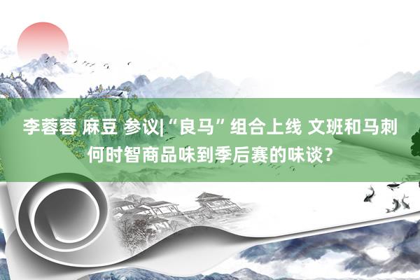 李蓉蓉 麻豆 参议|“良马”组合上线 文班和马刺何时智商品味到季后赛的味谈？