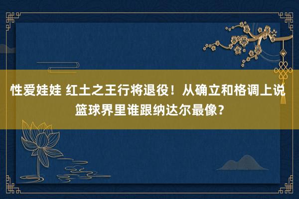 性爱娃娃 红土之王行将退役！从确立和格调上说 篮球界里谁跟纳达尔最像？