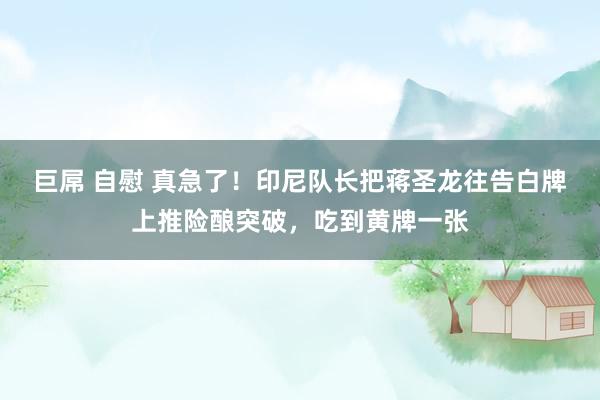 巨屌 自慰 真急了！印尼队长把蒋圣龙往告白牌上推险酿突破，吃到黄牌一张