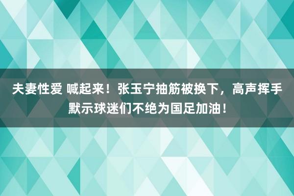 夫妻性爱 喊起来！张玉宁抽筋被换下，高声挥手默示球迷们不绝为国足加油！