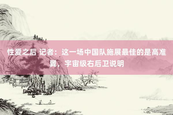 性爱之后 记者：这一场中国队施展最佳的是高准翼，宇宙级右后卫说明