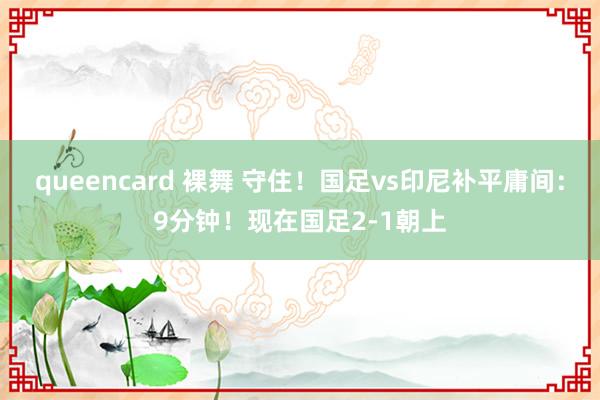 queencard 裸舞 守住！国足vs印尼补平庸间：9分钟！现在国足2-1朝上