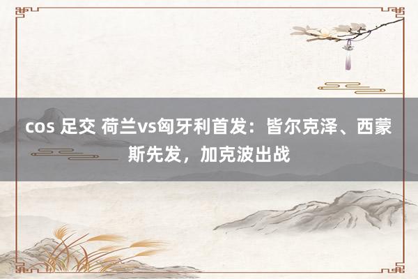 cos 足交 荷兰vs匈牙利首发：皆尔克泽、西蒙斯先发，加克波出战