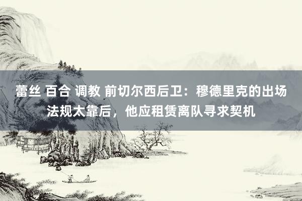 蕾丝 百合 调教 前切尔西后卫：穆德里克的出场法规太靠后，他应租赁离队寻求契机