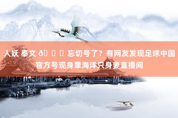 人妖 泰文 🍉忘切号了？有网友发现足球中国官方号现身覃海洋只身妻直播间