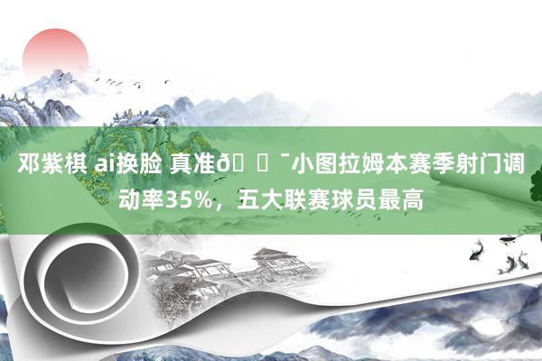 邓紫棋 ai换脸 真准🎯小图拉姆本赛季射门调动率35%，五大联赛球员最高