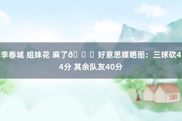 李春城 姐妹花 麻了😅好意思媒晒图：三球砍44分 其余队友40分
