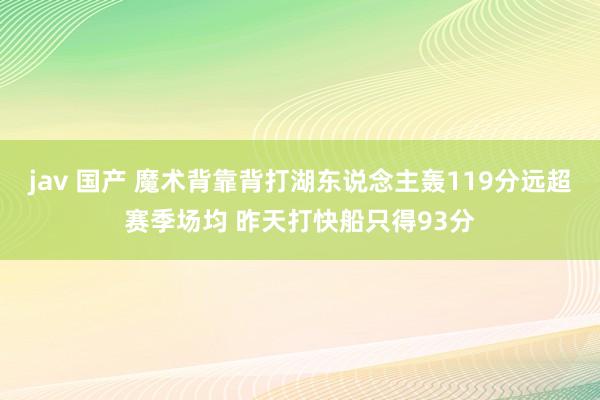 jav 国产 魔术背靠背打湖东说念主轰119分远超赛季场均 昨天打快船只得93分