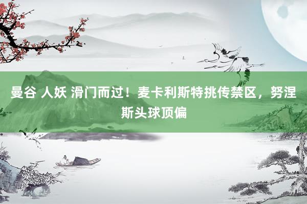 曼谷 人妖 滑门而过！麦卡利斯特挑传禁区，努涅斯头球顶偏