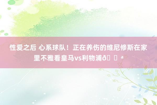 性爱之后 心系球队！正在养伤的维尼修斯在家里不雅看皇马vs利物浦💪