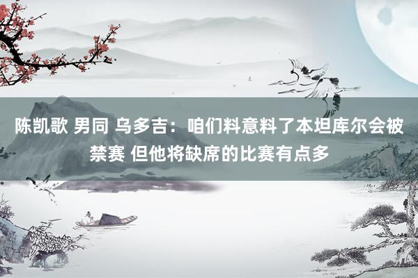 陈凯歌 男同 乌多吉：咱们料意料了本坦库尔会被禁赛 但他将缺席的比赛有点多