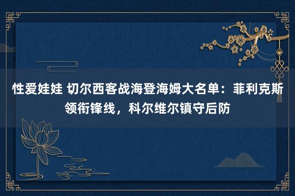 性爱娃娃 切尔西客战海登海姆大名单：菲利克斯领衔锋线，科尔维尔镇守后防