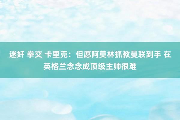 迷奸 拳交 卡里克：但愿阿莫林抓教曼联到手 在英格兰念念成顶级主帅很难