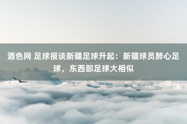 酒色网 足球报谈新疆足球升起：新疆球员醉心足球，东西部足球大相似