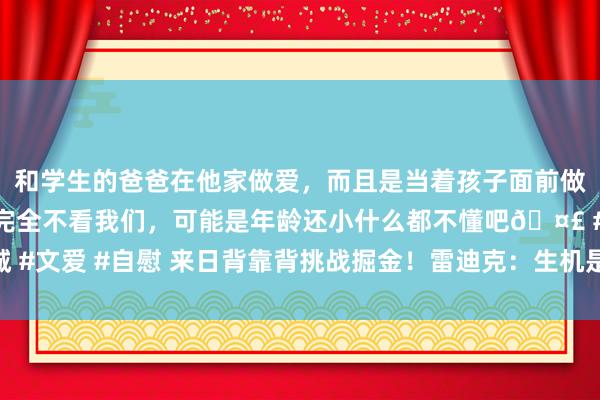 和学生的爸爸在他家做爱，而且是当着孩子面前做爱，太刺激了，孩子完全不看我们，可能是年龄还小什么都不懂吧🤣 #同城 #文爱 #自慰 来日背靠背挑战掘金！雷迪克：生机是今晚出战的球员来日皆能打