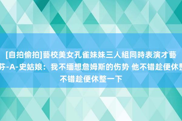 [自拍偷拍]藝校美女孔雀妹妹三人組同時表演才藝 斯蒂芬-A-史姑娘：我不缅想詹姆斯的伤势 他不错趁便休整一下